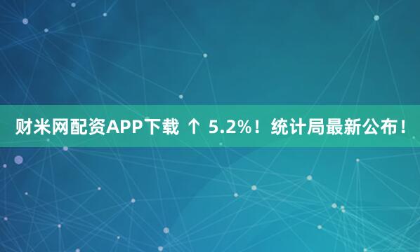 财米网配资APP下载 ↑ 5.2%!统计局最新公布!