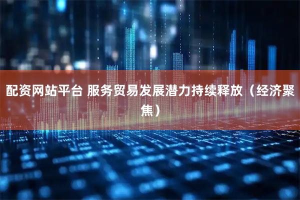 配资网站平台 服务贸易发展潜力持续释放(经济聚焦)