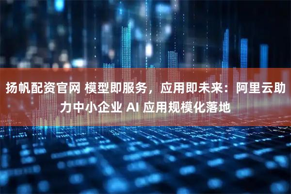 扬帆配资官网 模型即服务,应用即未来:阿里云助力中小企业 AI 应用规模化落地