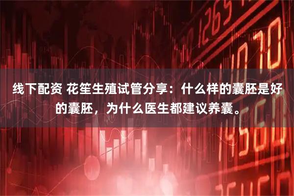 线下配资 花笙生殖试管分享:什么样的囊胚是好的囊胚,为什么医生都建议养囊。