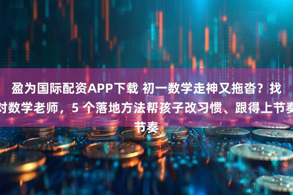 盈为国际配资APP下载 初一数学走神又拖沓?找对数学老师,5 个落地方法帮孩子改习惯、跟得上节奏