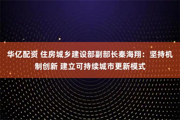 华亿配资 住房城乡建设部副部长秦海翔:坚持机制创新 建立可持续城市更新模式