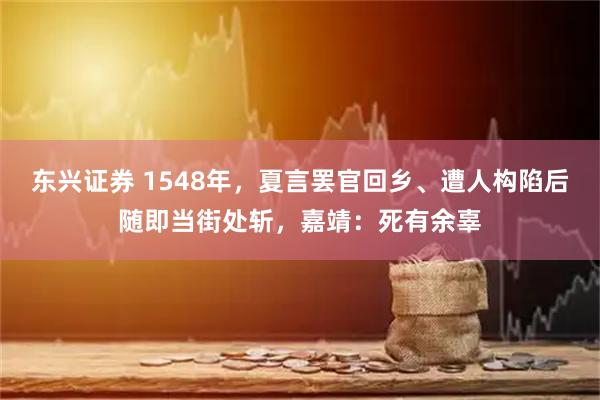东兴证券 1548年,夏言罢官回乡、遭人构陷后随即当街处斩,嘉靖:死有余辜