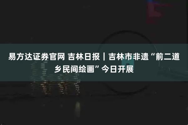 易方达证券官网 吉林日报｜吉林市非遗“前二道乡民间绘画”今日开展