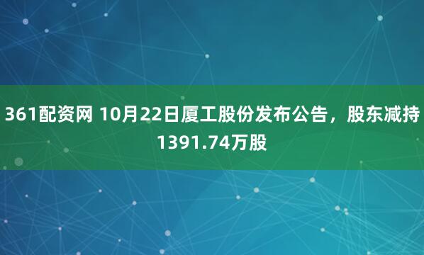 361配资网 10月22日厦工股份发布公告，股东减持1391.74万股