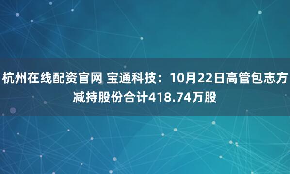 杭州在线配资官网 宝通科技：10月22日高管包志方减持股份合计418.74万股