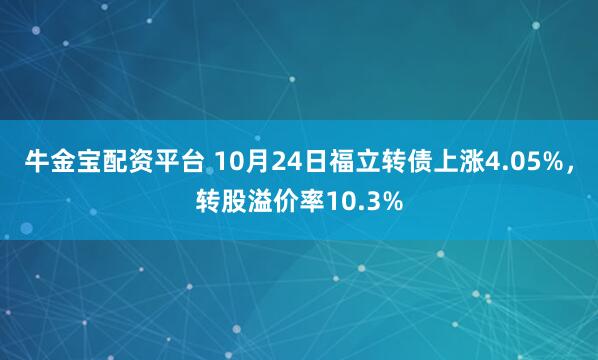 牛金宝配资平台 10月24日福立转债上涨4.05%,转股溢价率10.3%