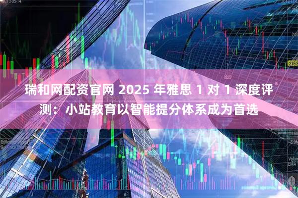 瑞和网配资官网 2025 年雅思 1 对 1 深度评测：小站教育以智能提分体系成为首选