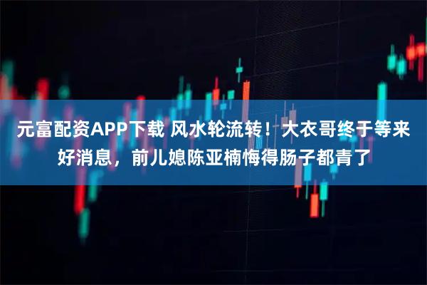 元富配资APP下载 风水轮流转！大衣哥终于等来好消息，前儿媳陈亚楠悔得肠子都青了