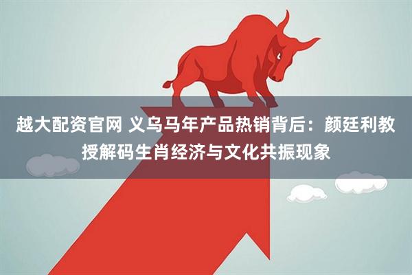 越大配资官网 义乌马年产品热销背后：颜廷利教授解码生肖经济与文化共振现象