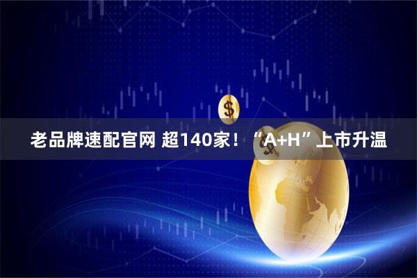 老品牌速配官网 超140家！“A+H”上市升温