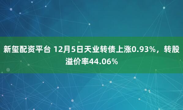 新玺配资平台 12月5日天业转债上涨0.93%，转股溢价率44.06%