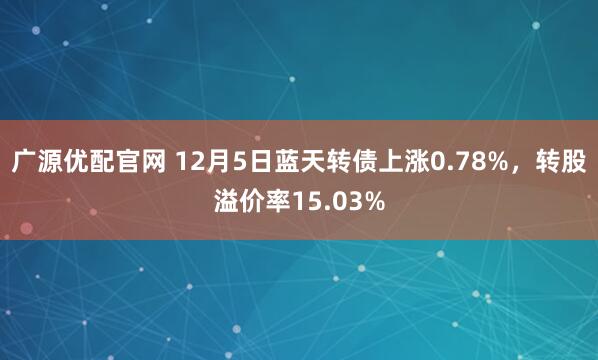 广源优配官网 12月5日蓝天转债上涨0.78%，转股溢价率15.03%