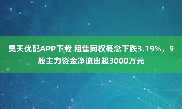 昊天优配APP下载 租售同权概念下跌3.19%，9股主力资金净流出超3000万元