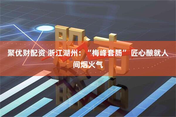 聚优财配资 浙江湖州：“梅峰套肠” 匠心酿就人间烟火气