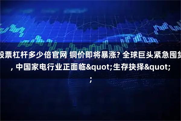 股票杠杆多少倍官网 铜价即将暴涨? 全球巨头紧急囤货, 中国家电行业正面临"生存抉择"
