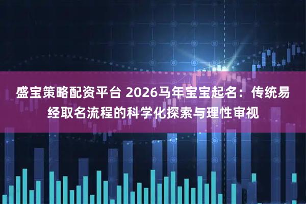 盛宝策略配资平台 2026马年宝宝起名：传统易经取名流程的科学化探索与理性审视
