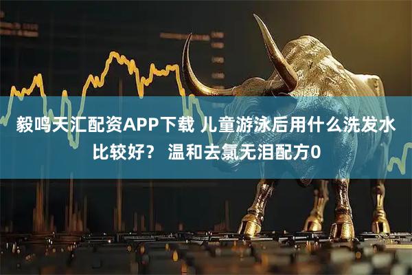 毅鸣天汇配资APP下载 儿童游泳后用什么洗发水比较好？ 温和去氯无泪配方0