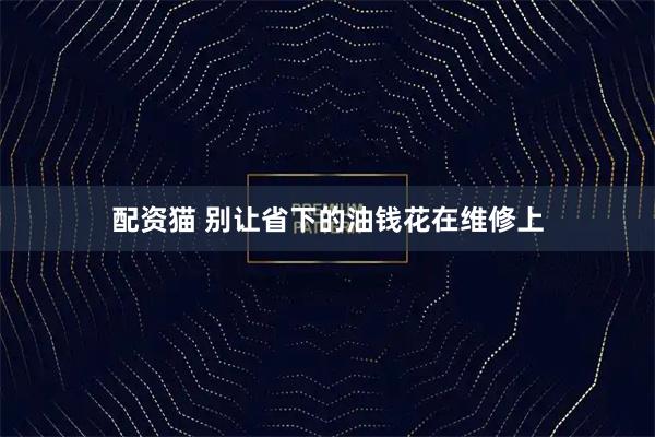 配资猫 别让省下的油钱花在维修上