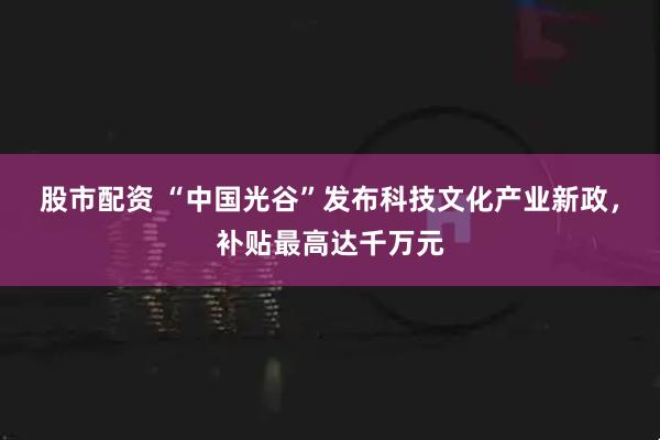 股市配资 “中国光谷”发布科技文化产业新政，补贴最高达千万元