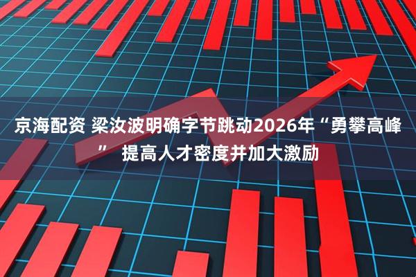 京海配资 梁汝波明确字节跳动2026年“勇攀高峰”  提高人才密度并加大激励