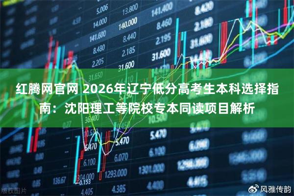 红腾网官网 2026年辽宁低分高考生本科选择指南：沈阳理工等院校专本同读项目解析