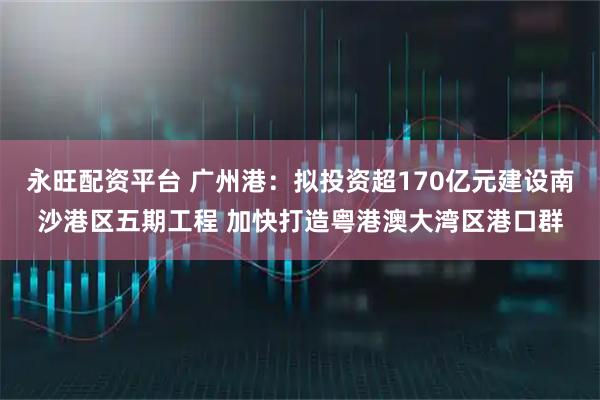 永旺配资平台 广州港：拟投资超170亿元建设南沙港区五期工程 加快打造粤港澳大湾区港口群
