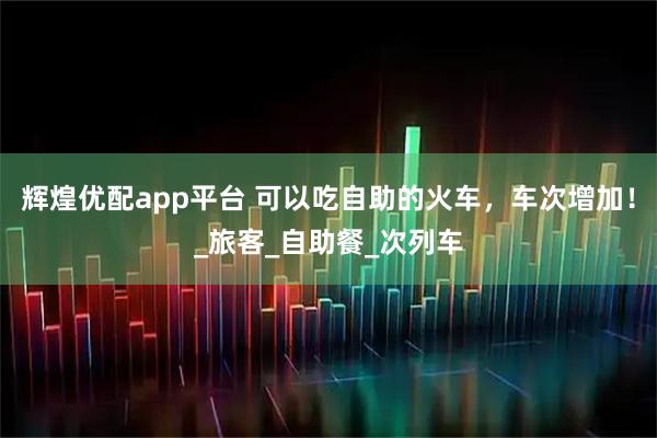 辉煌优配app平台 可以吃自助的火车，车次增加！_旅客_自助餐_次列车
