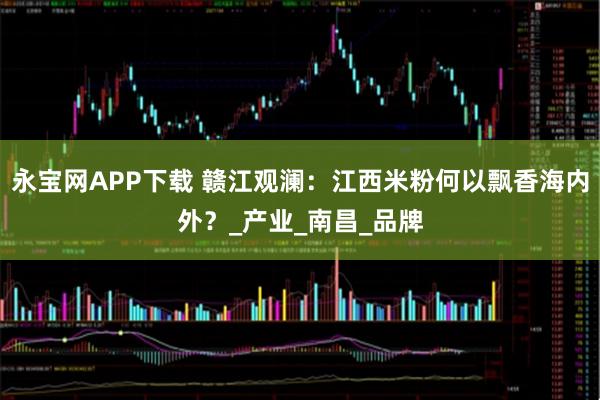 永宝网APP下载 赣江观澜：江西米粉何以飘香海内外？_产业_南昌_品牌