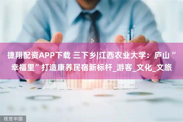 捷翔配资APP下载 三下乡|江西农业大学：庐山“幸福里”打造康养民宿新标杆_游客_文化_文旅