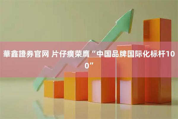 華鑫證券官网 片仔癀荣膺“中国品牌国际化标杆100”