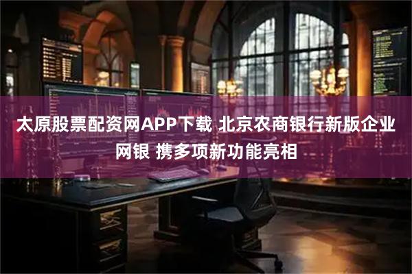 太原股票配资网APP下载 北京农商银行新版企业网银 携多项新功能亮相