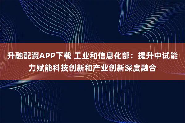 升融配资APP下载 工业和信息化部：提升中试能力赋能科技创新和产业创新深度融合