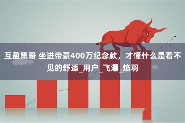 互盈策略 坐进帝豪400万纪念款，才懂什么是看不见的舒适_用户_飞瀑_焰羽