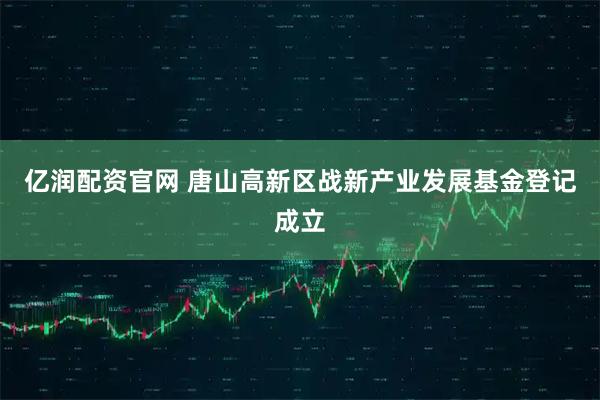 亿润配资官网 唐山高新区战新产业发展基金登记成立
