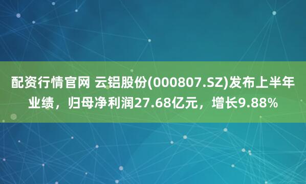 配资行情官网 云铝股份(000807.SZ)发布上半年业绩,归母净利润27.68亿元,增长9.88%