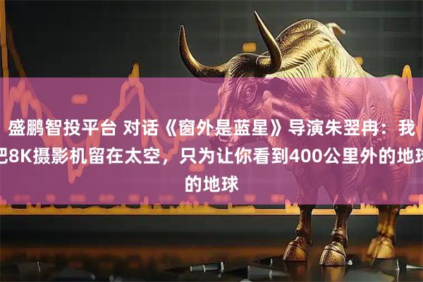 盛鹏智投平台 对话《窗外是蓝星》导演朱翌冉：我把8K摄影机留在太空，只为让你看到400公里外的地球