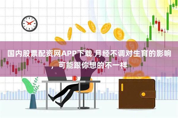 国内股票配资网APP下载 月经不调对生育的影响，可能跟你想的不一样