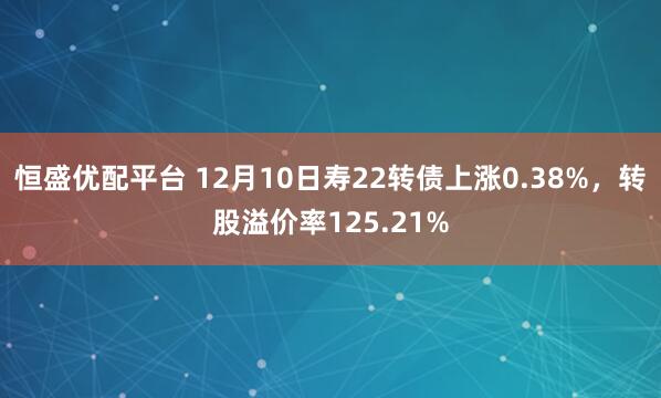 恒盛优配平台 12月10日寿22转债上涨0.38%，转股溢价率125.21%
