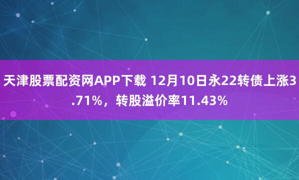 天津股票配资网APP下载 12月10日永22转债上涨3.71%，转股溢价率11.43%