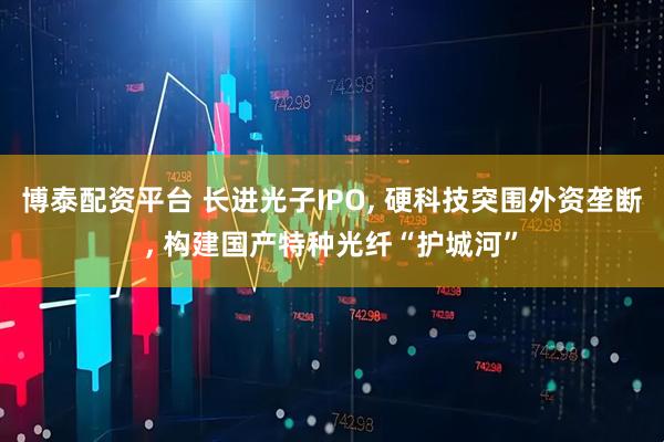 博泰配资平台 长进光子IPO, 硬科技突围外资垄断, 构建国产特种光纤“护城河”