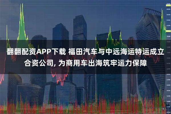 翻翻配资APP下载 福田汽车与中远海运特运成立合资公司, 为商用车出海筑牢运力保障